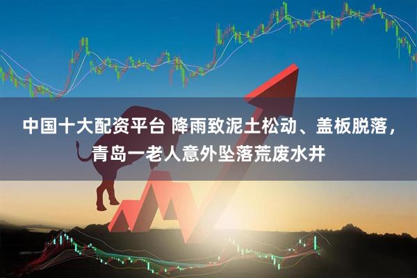 中国十大配资平台 降雨致泥土松动、盖板脱落，青岛一老人意外坠落荒废水井