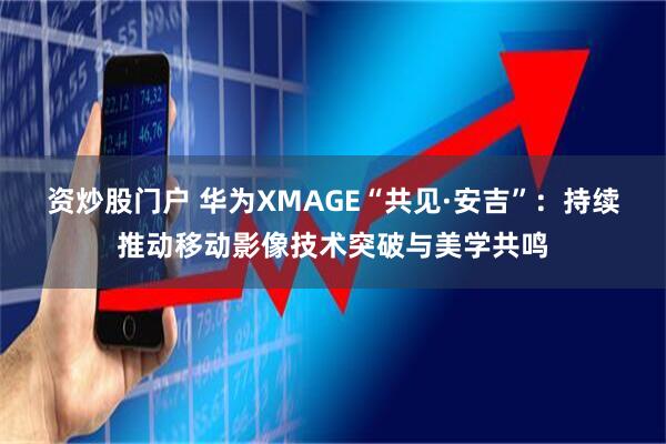 资炒股门户 华为XMAGE“共见·安吉”：持续推动移动影像技术突破与美学共鸣