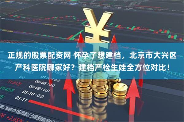 正规的股票配资网 怀孕了想建档，北京市大兴区产科医院哪家好？建档产检生娃全方位对比！