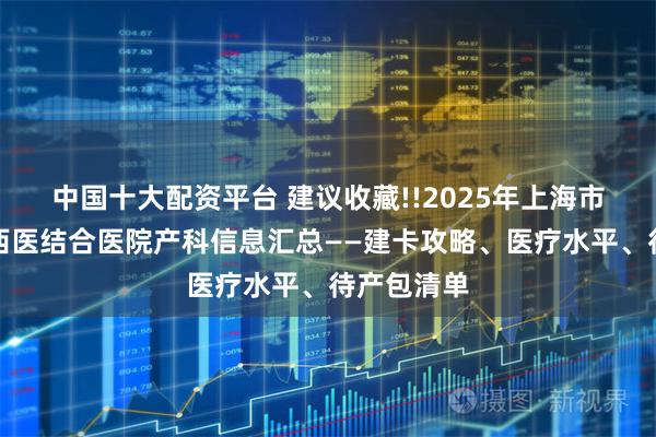 中国十大配资平台 建议收藏!!2025年上海市宝山区中西医结合医院产科信息汇总——建卡攻略、医疗水平、待产包清单