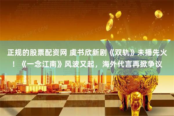 正规的股票配资网 虞书欣新剧《双轨》未播先火！《一念江南》风波又起，海外代言再掀争议