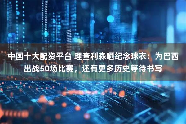 中国十大配资平台 理查利森晒纪念球衣：为巴西出战50场比赛，还有更多历史等待书写