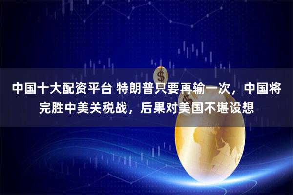 中国十大配资平台 特朗普只要再输一次，中国将完胜中美关税战，后果对美国不堪设想