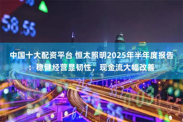 中国十大配资平台 恒太照明2025年半年度报告：稳健经营显韧性，现金流大幅改善