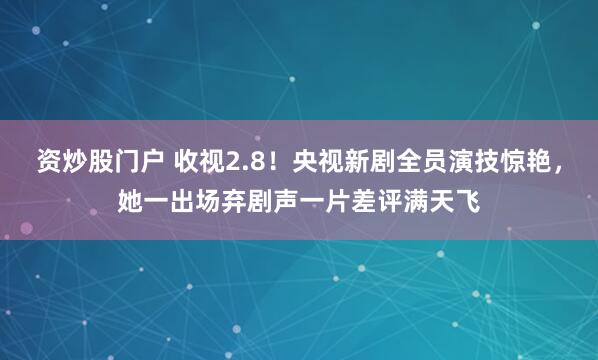 资炒股门户 收视2.8！央视新剧全员演技惊艳，她一出场弃剧声一片差评满天飞