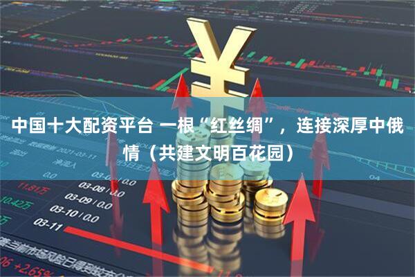 中国十大配资平台 一根“红丝绸”，连接深厚中俄情（共建文明百花园）