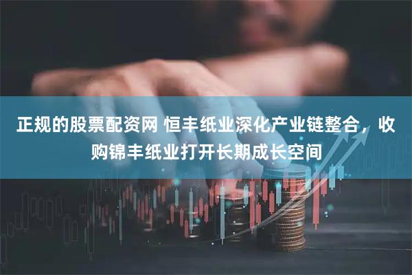 正规的股票配资网 恒丰纸业深化产业链整合，收购锦丰纸业打开长期成长空间