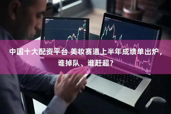 中国十大配资平台 美妆赛道上半年成绩单出炉，谁掉队、谁赶超？