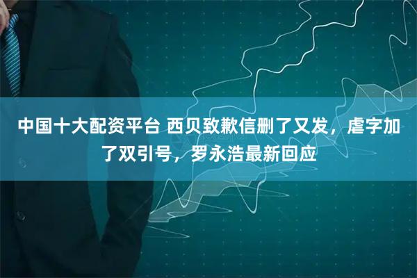 中国十大配资平台 西贝致歉信删了又发，虐字加了双引号，罗永浩最新回应