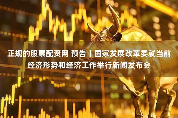 正规的股票配资网 预告丨国家发展改革委就当前经济形势和经济工作举行新闻发布会