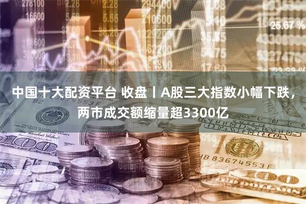 中国十大配资平台 收盘丨A股三大指数小幅下跌，两市成交额缩量超3300亿