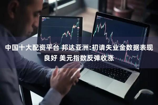 中国十大配资平台 邦达亚洲:初请失业金数据表现良好 美元指数反弹收涨