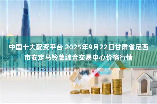 中国十大配资平台 2025年9月22日甘肃省定西市安定马铃薯综合交易中心价格行情