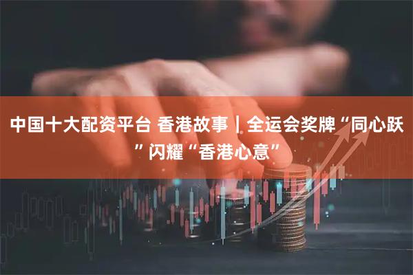 中国十大配资平台 香港故事｜全运会奖牌“同心跃”闪耀“香港心意”