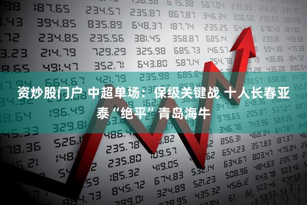 资炒股门户 中超单场：保级关键战 十人长春亚泰“绝平”青岛海牛