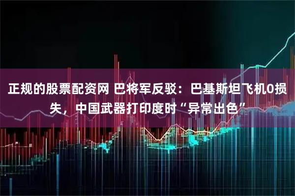 正规的股票配资网 巴将军反驳：巴基斯坦飞机0损失，中国武器打印度时“异常出色”