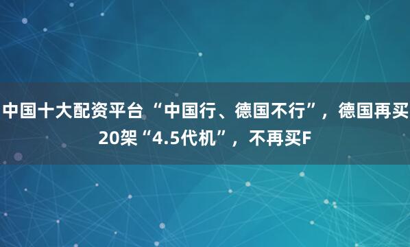中国十大配资平台 “中国行、德国不行”，德国再买20架“4.5代机”，不再买F