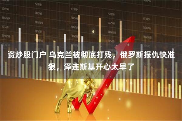 资炒股门户 乌克兰被彻底打残,俄罗斯报仇快准狠,泽连斯基开心太早了