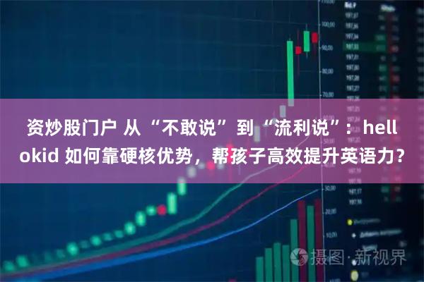 资炒股门户 从 “不敢说” 到 “流利说”：hellokid 如何靠硬核优势，帮孩子高效提升英语力？