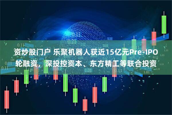 资炒股门户 乐聚机器人获近15亿元Pre-IPO轮融资,深投控资本、东方精工等联合投资