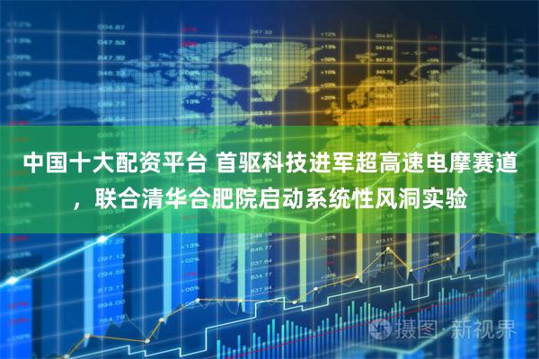 中国十大配资平台 首驱科技进军超高速电摩赛道，联合清华合肥院启动系统性风洞实验