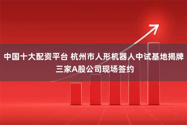 中国十大配资平台 杭州市人形机器人中试基地揭牌 三家A股公司现场签约