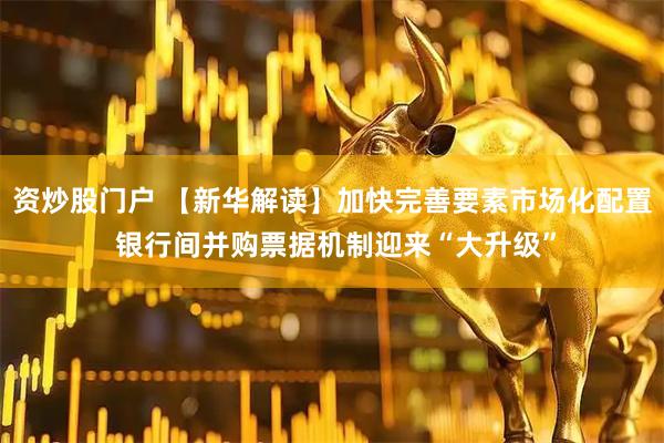 资炒股门户 【新华解读】加快完善要素市场化配置 银行间并购票据机制迎来“大升级”