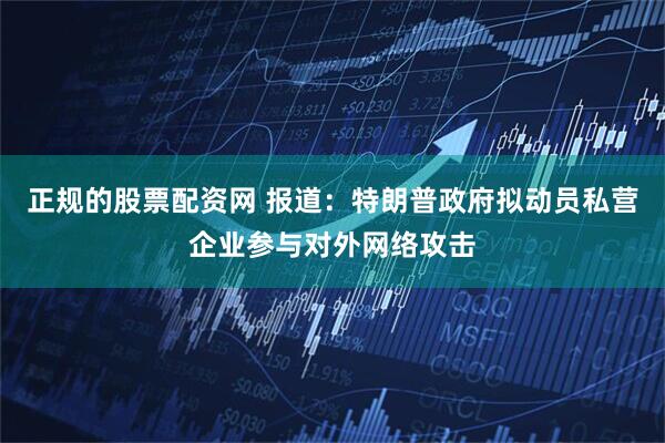 正规的股票配资网 报道：特朗普政府拟动员私营企业参与对外网络攻击