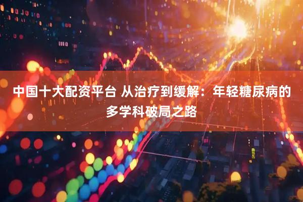 中国十大配资平台 从治疗到缓解：年轻糖尿病的多学科破局之路