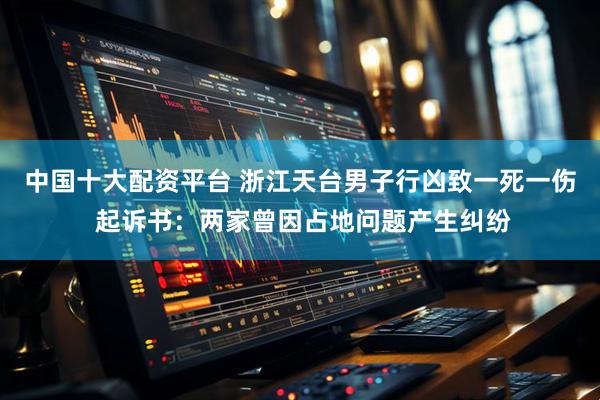 中国十大配资平台 浙江天台男子行凶致一死一伤 起诉书：两家曾因占地问题产生纠纷