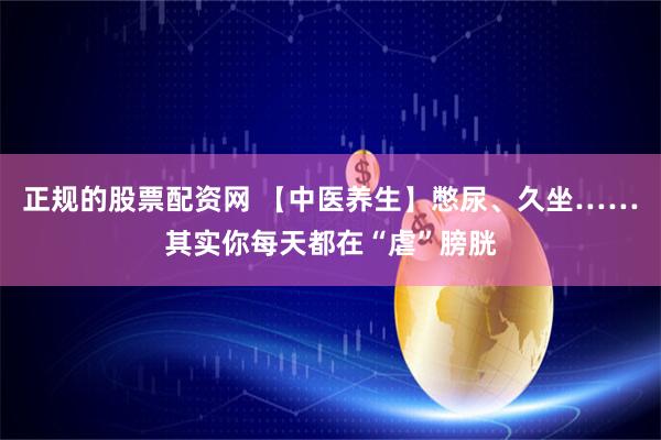 正规的股票配资网 【中医养生】憋尿、久坐……其实你每天都在“虐”膀胱