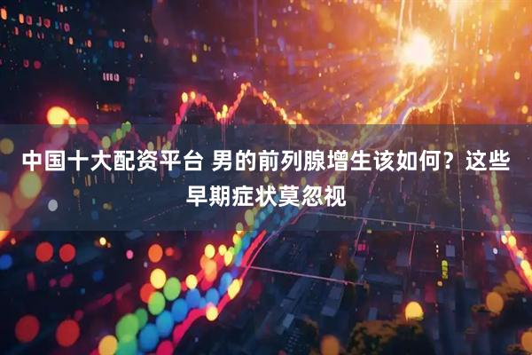 中国十大配资平台 男的前列腺增生该如何？这些早期症状莫忽视