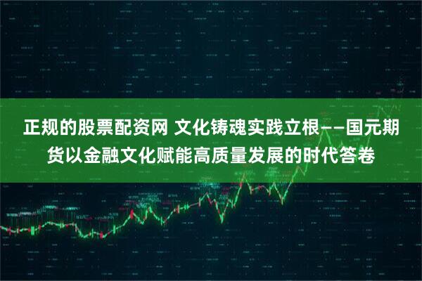 正规的股票配资网 文化铸魂实践立根——国元期货以金融文化赋能高质量发展的时代答卷