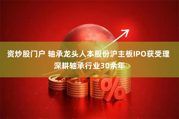 资炒股门户 轴承龙头人本股份沪主板IPO获受理 深耕轴承行业30余年