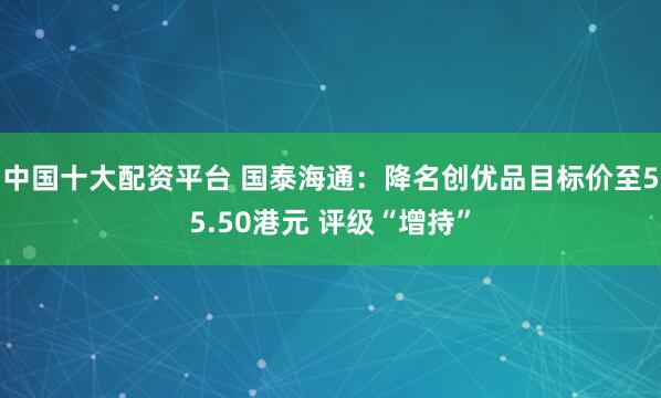 中国十大配资平台 国泰海通：降名创优品目标价至55.50港元 评级“增持”