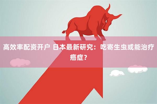 高效率配资开户 日本最新研究：吃寄生虫或能治疗癌症？