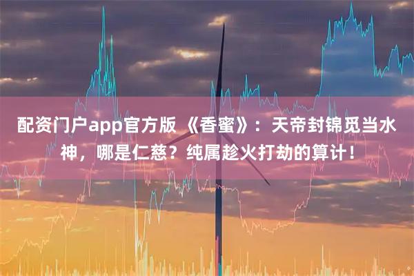 配资门户app官方版 《香蜜》：天帝封锦觅当水神，哪是仁慈？纯属趁火打劫的算计！