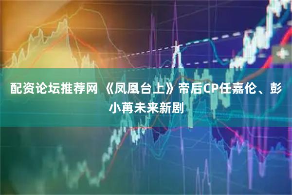配资论坛推荐网 《凤凰台上》帝后CP任嘉伦、彭小苒未来新剧