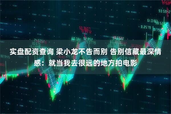 实盘配资查询 梁小龙不告而别 告别信藏最深情感：就当我去很远的地方拍电影