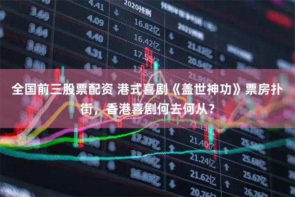 全国前三股票配资 港式喜剧《盖世神功》票房扑街，香港喜剧何去何从？