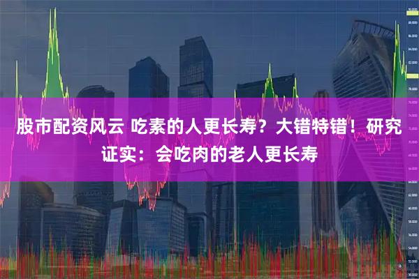 股市配资风云 吃素的人更长寿？大错特错！研究证实：会吃肉的老人更长寿