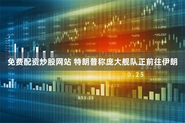 免费配资炒股网站 特朗普称庞大舰队正前往伊朗