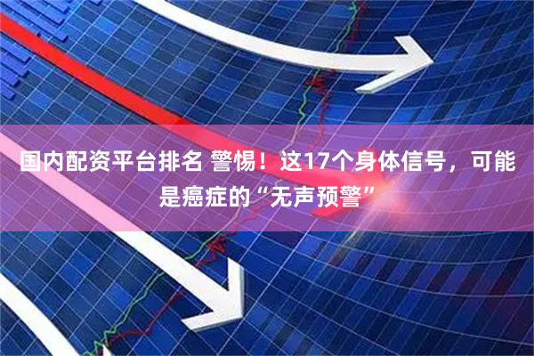 国内配资平台排名 警惕！这17个身体信号，可能是癌症的“无声预警”