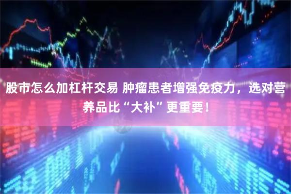 股市怎么加杠杆交易 肿瘤患者增强免疫力，选对营养品比“大补”更重要！