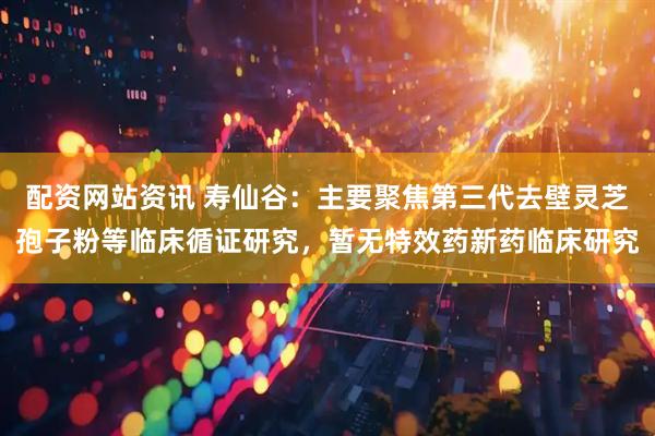 配资网站资讯 寿仙谷：主要聚焦第三代去壁灵芝孢子粉等临床循证研究，暂无特效药新药临床研究