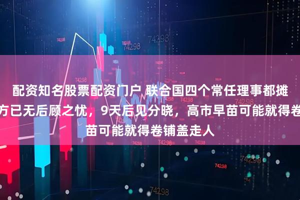 配资知名股票配资门户 联合国四个常任理事都摊牌了，中方已无后顾之忧，9天后见分晓，高市早苗可能就得卷铺盖走人