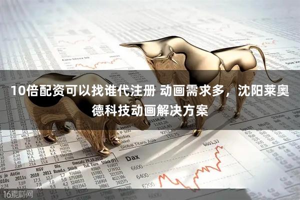 10倍配资可以找谁代注册 动画需求多，沈阳莱奥德科技动画解决方案