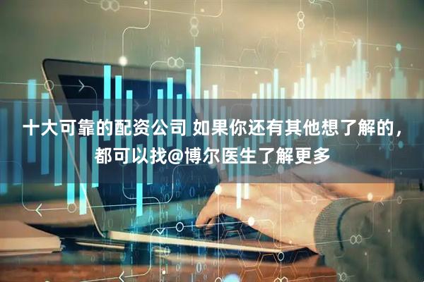 十大可靠的配资公司 如果你还有其他想了解的，都可以找@博尔医生了解更多