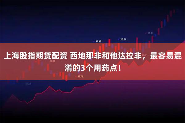 上海股指期货配资 西地那非和他达拉非，最容易混淆的3个用药点！