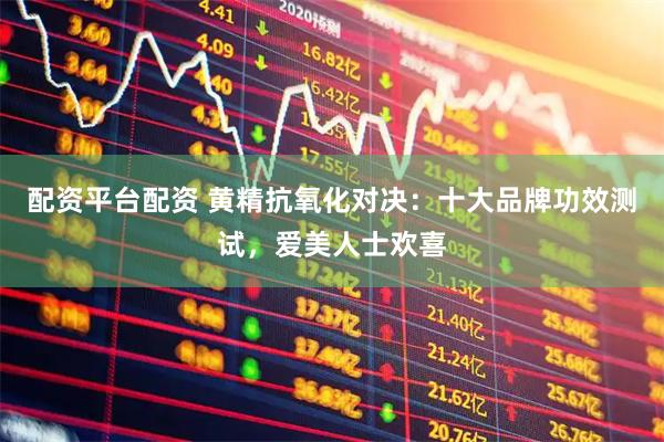 配资平台配资 黄精抗氧化对决：十大品牌功效测试，爱美人士欢喜